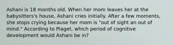 Ashani is 18 months old. When her mom leaves her at the babysitters's house, Ashani cries initially. After a few moments, she stops crying because her mom is "out of sight an out of mind." According to Piaget, which period of cognitive development would Ashani be in?