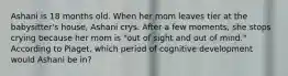 Ashani is 18 months old. When her mom leaves tier at the babysitter's house, Ashani crys. After a few moments, she stops crying because her mom is "out of sight and out of mind." According to Piaget, which period of cognitive development would Ashani be in?