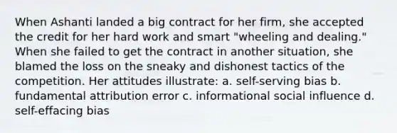 When Ashanti landed a big contract for her firm, she accepted the credit for her hard work and smart "wheeling and dealing." When she failed to get the contract in another situation, she blamed the loss on the sneaky and dishonest tactics of the competition. Her attitudes illustrate: a. self-serving bias b. fundamental attribution error c. informational social influence d. self-effacing bias