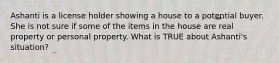 Ashanti is a license holder showing a house to a potential buyer. She is not sure if some of the items in the house are real property or personal property. What is TRUE about Ashanti's situation?