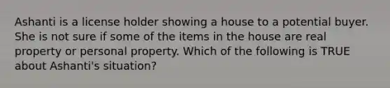 Ashanti is a license holder showing a house to a potential buyer. She is not sure if some of the items in the house are real property or personal property. Which of the following is TRUE about Ashanti's situation?