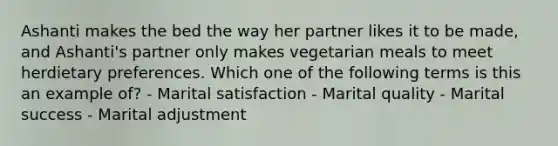 Ashanti makes the bed the way her partner likes it to be made, and Ashanti's partner only makes vegetarian meals to meet herdietary preferences. Which one of the following terms is this an example of? - Marital satisfaction - Marital quality - Marital success - Marital adjustment