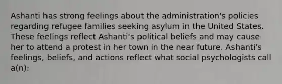 Ashanti has strong feelings about the administration's policies regarding refugee families seeking asylum in the United States. These feelings reflect Ashanti's political beliefs and may cause her to attend a protest in her town in the near future. Ashanti's feelings, beliefs, and actions reflect what social psychologists call a(n):