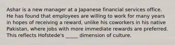 Ashar is a new manager at a Japanese financial services office. He has found that employees are willing to work for many years in hopes of receiving a​ reward, unlike his coworkers in his native​ Pakistan, where jobs with more immediate rewards are preferred. This reflects​ Hofstede's _____ dimension of culture.