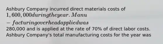 Ashbury Company incurred direct materials costs of 1,600,000 during the year. Manu-facturing overhead applied was280,000 and is applied at the rate of 70% of direct labor costs. Ashbury Company's total manufacturing costs for the year was