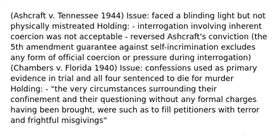 (Ashcraft v. Tennessee 1944) Issue: faced a blinding light but not physically mistreated Holding: - interrogation involving inherent coercion was not acceptable - reversed Ashcraft's conviction (the 5th amendment guarantee against self-incrimination excludes any form of official coercion or pressure during interrogation) (Chambers v. Florida 1940) Issue: confessions used as primary evidence in trial and all four sentenced to die for murder Holding: - "the very circumstances surrounding their confinement and their questioning without any formal charges having been brought, were such as to fill petitioners with terror and frightful misgivings"