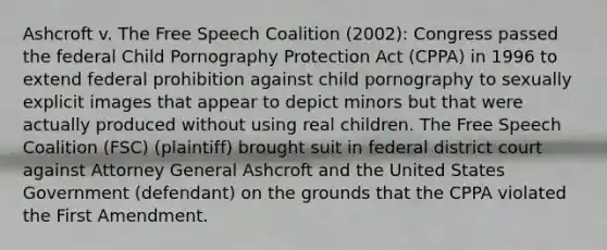 Ashcroft v. The Free Speech Coalition (2002): Congress passed the federal Child Pornography Protection Act (CPPA) in 1996 to extend federal prohibition against child pornography to sexually explicit images that appear to depict minors but that were actually produced without using real children. The Free Speech Coalition (FSC) (plaintiff) brought suit in federal district court against Attorney General Ashcroft and the United States Government (defendant) on the grounds that the CPPA violated the First Amendment.