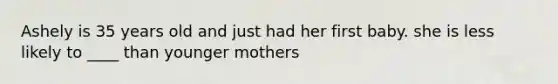 Ashely is 35 years old and just had her first baby. she is less likely to ____ than younger mothers