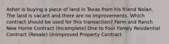 Asher is buying a piece of land in Texas from his friend Nolan. The land is vacant and there are no improvements. Which contract should be used for this transaction? Farm and Ranch New Home Contract (Incomplete) One to Four Family Residential Contract (Resale) Unimproved Property Contract