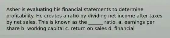 Asher is evaluating his financial statements to determine profitability. He creates a ratio by dividing net income after taxes by net sales. This is known as the ______ ratio. a. earnings per share b. working capital c. return on sales d. financial