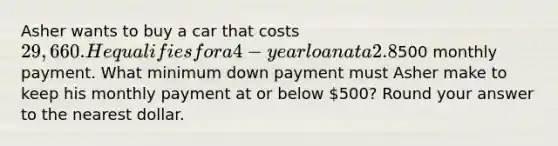 Asher wants to buy a car that costs 29,660. He qualifies for a 4-year loan at a 2.8% annual interest rate, and he can afford a500 monthly payment. What minimum down payment must Asher make to keep his monthly payment at or below 500? Round your answer to the nearest dollar.