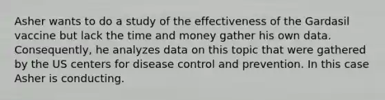 Asher wants to do a study of the effectiveness of the Gardasil vaccine but lack the time and money gather his own data. Consequently, he analyzes data on this topic that were gathered by the US centers for disease control and prevention. In this case Asher is conducting.