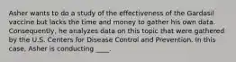 Asher wants to do a study of the effectiveness of the Gardasil vaccine but lacks the time and money to gather his own data. Consequently, he analyzes data on this topic that were gathered by the U.S. Centers for Disease Control and Prevention. In this case, Asher is conducting ____.