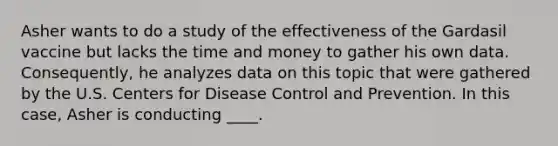 Asher wants to do a study of the effectiveness of the Gardasil vaccine but lacks the time and money to gather his own data. Consequently, he analyzes data on this topic that were gathered by the U.S. Centers for Disease Control and Prevention. In this case, Asher is conducting ____.