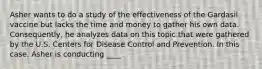 Asher wants to do a study of the effectiveness of the Gardasil vaccine but lacks the time and money to gather his own data. Consequently, he analyzes data on this topic that were gathered by the U.S. Centers for Disease Control and Prevention. In this case, Asher is conducting ____