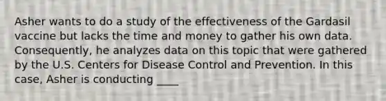 Asher wants to do a study of the effectiveness of the Gardasil vaccine but lacks the time and money to gather his own data. Consequently, he analyzes data on this topic that were gathered by the U.S. Centers for Disease Control and Prevention. In this case, Asher is conducting ____