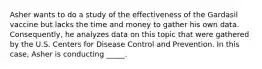 Asher wants to do a study of the effectiveness of the Gardasil vaccine but lacks the time and money to gather his own data. Consequently, he analyzes data on this topic that were gathered by the U.S. Centers for Disease Control and Prevention. In this case, Asher is conducting _____.