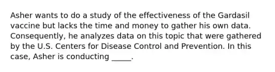 Asher wants to do a study of the effectiveness of the Gardasil vaccine but lacks the time and money to gather his own data. Consequently, he analyzes data on this topic that were gathered by the U.S. Centers for Disease Control and Prevention. In this case, Asher is conducting _____.