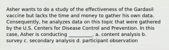 Asher wants to do a study of the effectiveness of the Gardasil vaccine but lacks the time and money to gather his own data. Consequently, he analyzes data on this topic that were gathered by the U.S. Centers for Disease Control and Prevention. In this case, Asher is conducting __________. a. content analysis b. survey c. secondary analysis d. participant observation