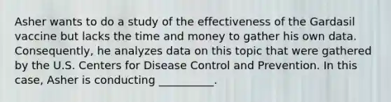 Asher wants to do a study of the effectiveness of the Gardasil vaccine but lacks the time and money to gather his own data. Consequently, he analyzes data on this topic that were gathered by the U.S. Centers for Disease Control and Prevention. In this case, Asher is conducting __________.