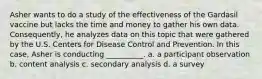 Asher wants to do a study of the effectiveness of the Gardasil vaccine but lacks the time and money to gather his own data. Consequently, he analyzes data on this topic that were gathered by the U.S. Centers for Disease Control and Prevention. In this case, Asher is conducting __________. a. ​a participant observation b. ​content analysis c. ​secondary analysis d. ​a survey