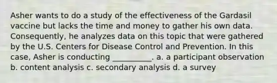 Asher wants to do a study of the effectiveness of the Gardasil vaccine but lacks the time and money to gather his own data. Consequently, he analyzes data on this topic that were gathered by the U.S. Centers for Disease Control and Prevention. In this case, Asher is conducting __________. a. ​a participant observation b. ​content analysis c. ​secondary analysis d. ​a survey