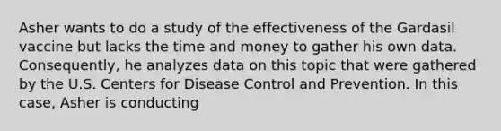 Asher wants to do a study of the effectiveness of the Gardasil vaccine but lacks the time and money to gather his own data. Consequently, he analyzes data on this topic that were gathered by the U.S. Centers for Disease Control and Prevention. In this case, Asher is conducting