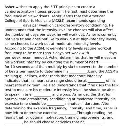 Asher wishes to apply the FITT principles to create a cardiorespiratory fitness program. He first must determine the frequency of his workouts. Asher learns that the American College of Sports Medicine (ACSM) recommends spending __________ days per week on cardiorespiratory conditioning. He understands that the intensity level he chooses will also affect the number of days per week he will work out. Asher is currently not very fit and does not like to work out at high-intensity levels, so he chooses to work out at moderate-intensity levels. According to the ACSM, lower-intensity levels require workout frequency to be more than 3 days per week with __________ days per week recommended. Asher determines that he will measure his workout intensity by counting the number of heart __________ for 10 seconds and then multiply by six to convert to the number of beats per minute to determine his __________.Using the ACSM's training guidelines, Asher reads that moderate intensity indicates that his heart rate range should be at __________ of his heart rate maximum. He also understands that if he uses the talk test to measure his moderate intensity level, he should be able to speak in brief __________ and words. Asher decides that for optimal cardiorespiratory conditioning at moderate intensity his exercise time should be __________ minutes in duration. After determining the exercise frequency, intensity, and time, Asher is now left to determine exercise __________.Through reading, he learns that for optimal motivation, training improvements, and __________, he should choose activities that he __________.