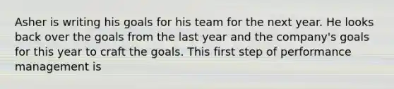 Asher is writing his goals for his team for the next year. He looks back over the goals from the last year and the company's goals for this year to craft the goals. This first step of performance management is