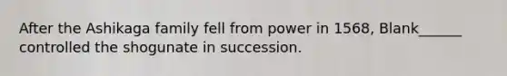 After the Ashikaga family fell from power in 1568, Blank______ controlled the shogunate in succession.