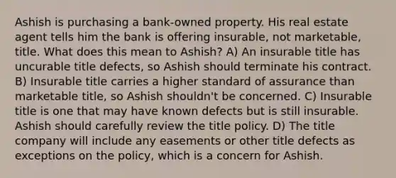 Ashish is purchasing a bank-owned property. His real estate agent tells him the bank is offering insurable, not marketable, title. What does this mean to Ashish? A) An insurable title has uncurable title defects, so Ashish should terminate his contract. B) Insurable title carries a higher standard of assurance than marketable title, so Ashish shouldn't be concerned. C) Insurable title is one that may have known defects but is still insurable. Ashish should carefully review the title policy. D) The title company will include any easements or other title defects as exceptions on the policy, which is a concern for Ashish.