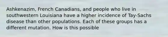 Ashkenazim, French Canadians, and people who live in southwestern Louisiana have a higher incidence of Tay-Sachs disease than other populations. Each of these groups has a different mutation. How is this possible