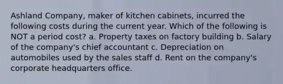 Ashland Company, maker of kitchen cabinets, incurred the following costs during the current year. Which of the following is NOT a period cost? a. Property taxes on factory building b. Salary of the company's chief accountant c. Depreciation on automobiles used by the sales staff d. Rent on the company's corporate headquarters office.