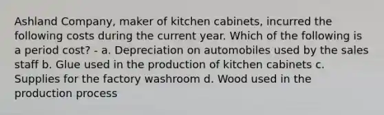 Ashland Company, maker of kitchen cabinets, incurred the following costs during the current year. Which of the following is a period cost? - a. Depreciation on automobiles used by the sales staff b. Glue used in the production of kitchen cabinets c. Supplies for the factory washroom d. Wood used in the production process