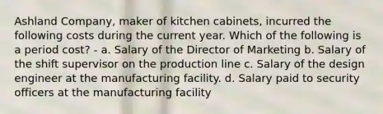 Ashland Company, maker of kitchen cabinets, incurred the following costs during the current year. Which of the following is a period cost? - a. Salary of the Director of Marketing b. Salary of the shift supervisor on the production line c. Salary of the design engineer at the manufacturing facility. d. Salary paid to security officers at the manufacturing facility