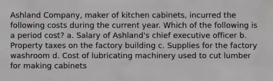 Ashland Company, maker of kitchen cabinets, incurred the following costs during the current year. Which of the following is a period cost? a. Salary of Ashland's chief executive officer b. Property taxes on the factory building c. Supplies for the factory washroom d. Cost of lubricating machinery used to cut lumber for making cabinets