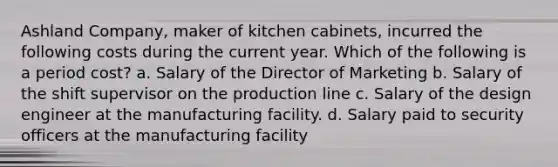 Ashland Company, maker of kitchen cabinets, incurred the following costs during the current year. Which of the following is a period cost? a. Salary of the Director of Marketing b. Salary of the shift supervisor on the production line c. Salary of the design engineer at the manufacturing facility. d. Salary paid to security officers at the manufacturing facility