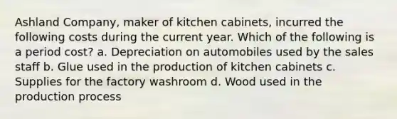 Ashland Company, maker of kitchen cabinets, incurred the following costs during the current year. Which of the following is a period cost? a. Depreciation on automobiles used by the sales staff b. Glue used in the production of kitchen cabinets c. Supplies for the factory washroom d. Wood used in the production process