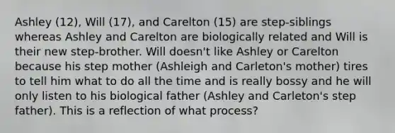 Ashley (12), Will (17), and Carelton (15) are step-siblings whereas Ashley and Carelton are biologically related and Will is their new step-brother. Will doesn't like Ashley or Carelton because his step mother (Ashleigh and Carleton's mother) tires to tell him what to do all the time and is really bossy and he will only listen to his biological father (Ashley and Carleton's step father). This is a reflection of what process?