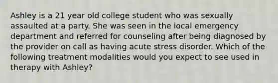 Ashley is a 21 year old college student who was sexually assaulted at a party. She was seen in the local emergency department and referred for counseling after being diagnosed by the provider on call as having acute stress disorder. Which of the following treatment modalities would you expect to see used in therapy with Ashley?