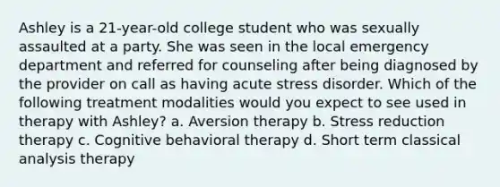 Ashley is a 21-year-old college student who was sexually assaulted at a party. She was seen in the local emergency department and referred for counseling after being diagnosed by the provider on call as having acute stress disorder. Which of the following treatment modalities would you expect to see used in therapy with Ashley? a. Aversion therapy b. Stress reduction therapy c. Cognitive behavioral therapy d. Short term classical analysis therapy