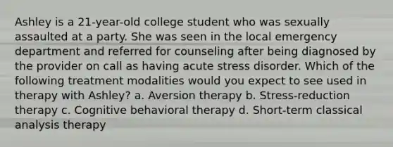 Ashley is a 21-year-old college student who was sexually assaulted at a party. She was seen in the local emergency department and referred for counseling after being diagnosed by the provider on call as having acute stress disorder. Which of the following treatment modalities would you expect to see used in therapy with Ashley? a. Aversion therapy b. Stress-reduction therapy c. Cognitive behavioral therapy d. Short-term classical analysis therapy