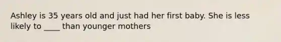 Ashley is 35 years old and just had her first baby. She is less likely to ____ than younger mothers