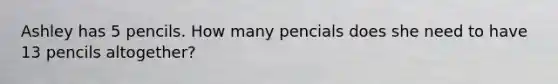 Ashley has 5 pencils. How many pencials does she need to have 13 pencils altogether?