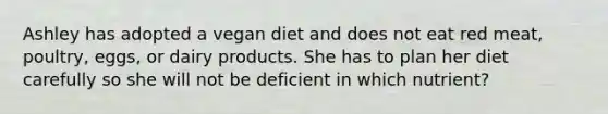 Ashley has adopted a vegan diet and does not eat red meat, poultry, eggs, or dairy products. She has to plan her diet carefully so she will not be deficient in which nutrient?