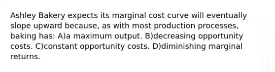 Ashley Bakery expects its marginal cost curve will eventually slope upward because, as with most production processes, baking has: A)a maximum output. B)decreasing opportunity costs. C)constant opportunity costs. D)diminishing marginal returns.