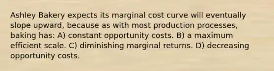 Ashley Bakery expects its marginal cost curve will eventually slope upward, because as with most production processes, baking has: A) constant opportunity costs. B) a maximum efficient scale. C) diminishing marginal returns. D) decreasing opportunity costs.