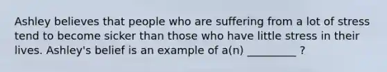 Ashley believes that people who are suffering from a lot of stress tend to become sicker than those who have little stress in their lives. Ashley's belief is an example of a(n) _________ ?