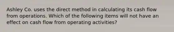 Ashley Co. uses the direct method in calculating its cash flow from operations. Which of the following items will not have an effect on cash flow from operating activities?