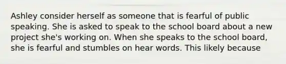 Ashley consider herself as someone that is fearful of public speaking. She is asked to speak to the school board about a new project she's working on. When she speaks to the school board, she is fearful and stumbles on hear words. This likely because